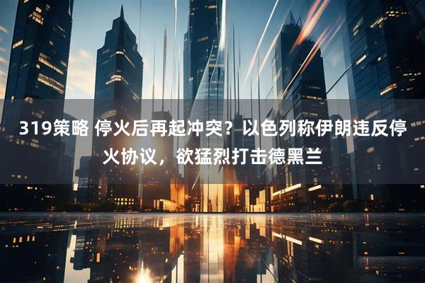 319策略 停火后再起冲突？以色列称伊朗违反停火协议，欲猛烈打击德黑兰