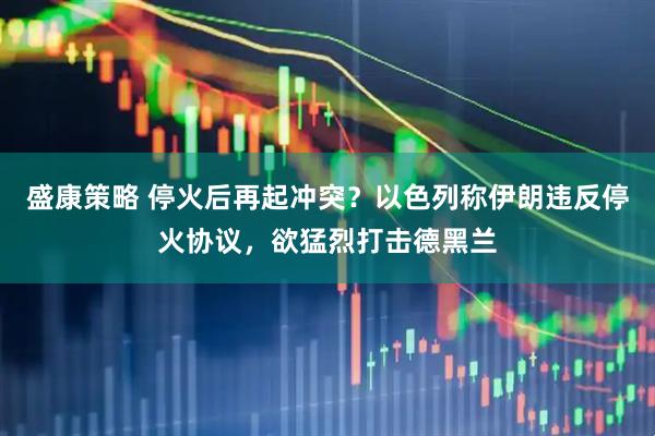 盛康策略 停火后再起冲突？以色列称伊朗违反停火协议，欲猛烈打击德黑兰