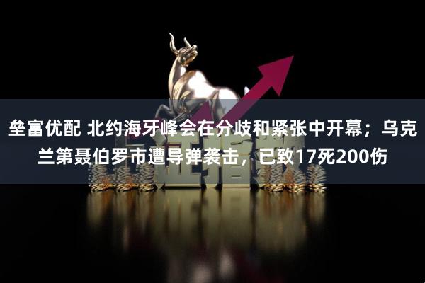 垒富优配 北约海牙峰会在分歧和紧张中开幕；乌克兰第聂伯罗市遭导弹袭击，已致17死200伤