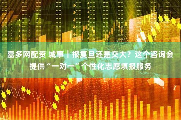 嘉多网配资 城事｜报复旦还是交大？这个咨询会提供“一对一”个性化志愿填报服务