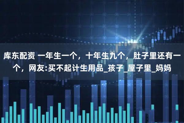 库东配资 一年生一个，十年生九个，肚子里还有一个，网友:买不起计生用品_孩子_屋子里_妈妈