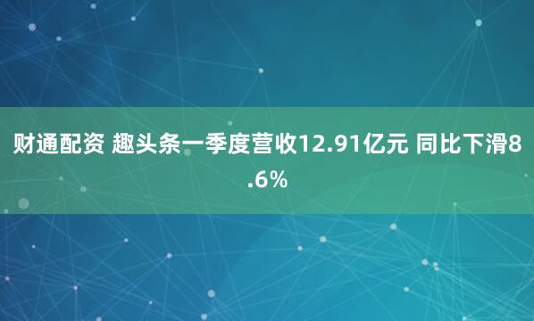 财通配资 趣头条一季度营收12.91亿元 同比下滑8.6%