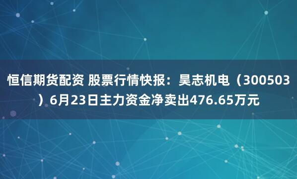 恒信期货配资 股票行情快报：昊志机电（300503）6月23日主力资金净卖出476.65万元