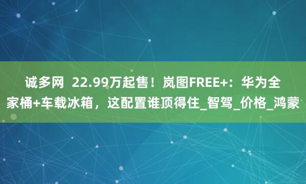 诚多网  22.99万起售！岚图FREE+：华为全家桶+车载冰箱，这配置谁顶得住_智驾_价格_鸿蒙