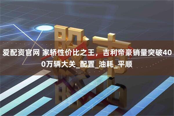 爱配资官网 家轿性价比之王，吉利帝豪销量突破400万辆大关_配置_油耗_平顺