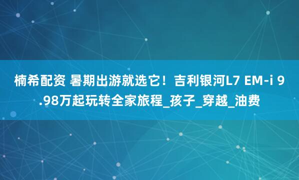 楠希配资 暑期出游就选它！吉利银河L7 EM-i 9.98万起玩转全家旅程_孩子_穿越_油费