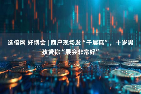 选倍网 好博会 | 商户现场发“千层糕”，十岁男孩赞称“展会非常好”