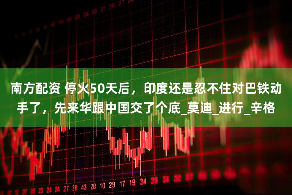 南方配资 停火50天后，印度还是忍不住对巴铁动手了，先来华跟中国交了个底_莫迪_进行_辛格
