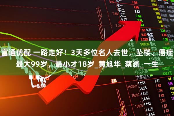 富通优配 一路走好！3天多位名人去世，坠楼、癌症最大99岁，最小才18岁_黄旭华_蔡澜_一生