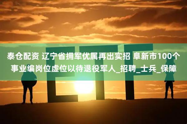 泰仓配资 辽宁省拥军优属再出实招 阜新市100个事业编岗位虚位以待退役军人_招聘_士兵_保障