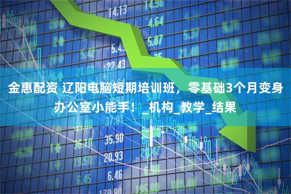 金惠配资 辽阳电脑短期培训班，零基础3个月变身办公室小能手！_机构_教学_结果