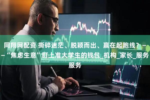 同翔网配资 撕碎迷茫、脱颖而出、赢在起跑线？——“焦虑生意”盯上准大学生的钱包_机构_家长_服务