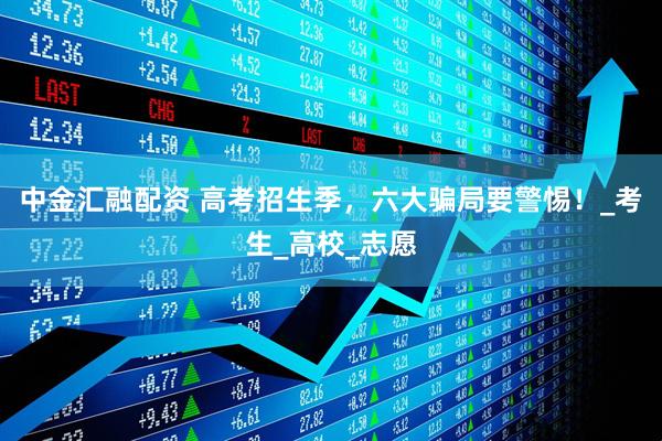 中金汇融配资 高考招生季，六大骗局要警惕！_考生_高校_志愿