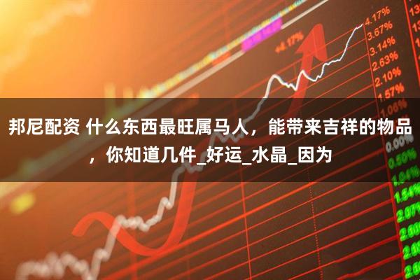 邦尼配资 什么东西最旺属马人，能带来吉祥的物品，你知道几件_好运_水晶_因为