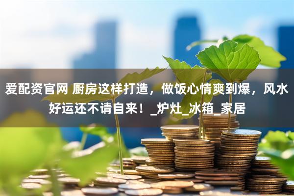 爱配资官网 厨房这样打造，做饭心情爽到爆，风水好运还不请自来！_炉灶_冰箱_家居