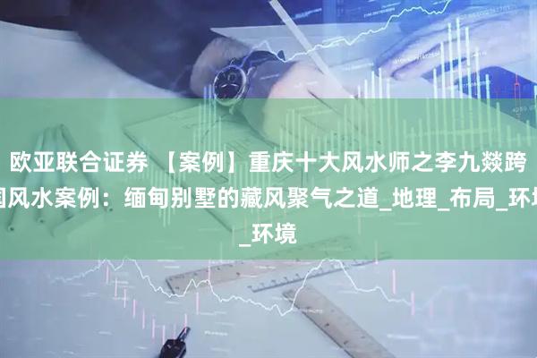欧亚联合证券 【案例】重庆十大风水师之李九燚跨国风水案例：缅甸别墅的藏风聚气之道_地理_布局_环境