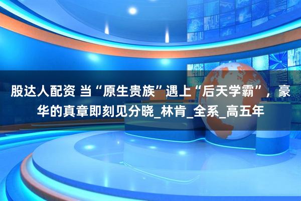 股达人配资 当“原生贵族”遇上“后天学霸”，豪华的真章即刻见分晓_林肯_全系_高五年