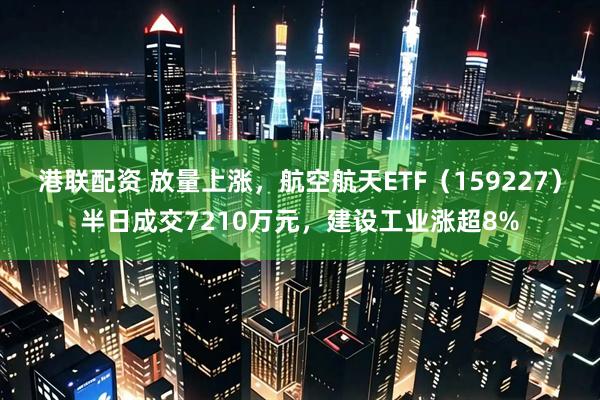 港联配资 放量上涨，航空航天ETF（159227）半日成交7210万元，建设工业涨超8%