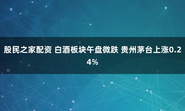 股民之家配资 白酒板块午盘微跌 贵州茅台上涨0.24%
