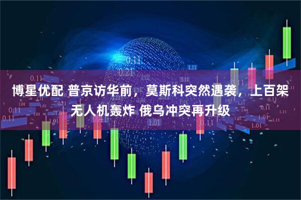 博星优配 普京访华前，莫斯科突然遇袭，上百架无人机轰炸 俄乌冲突再升级