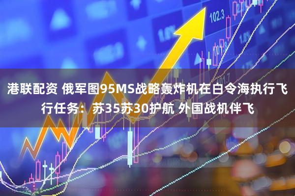 港联配资 俄军图95MS战略轰炸机在白令海执行飞行任务：苏35苏30护航 外国战机伴飞