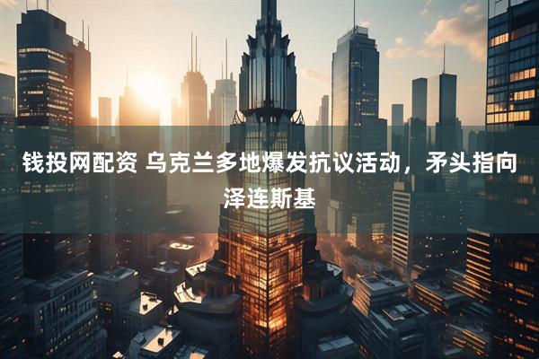 钱投网配资 乌克兰多地爆发抗议活动，矛头指向泽连斯基