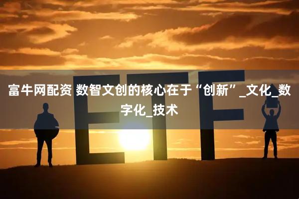 富牛网配资 数智文创的核心在于“创新”_文化_数字化_技术