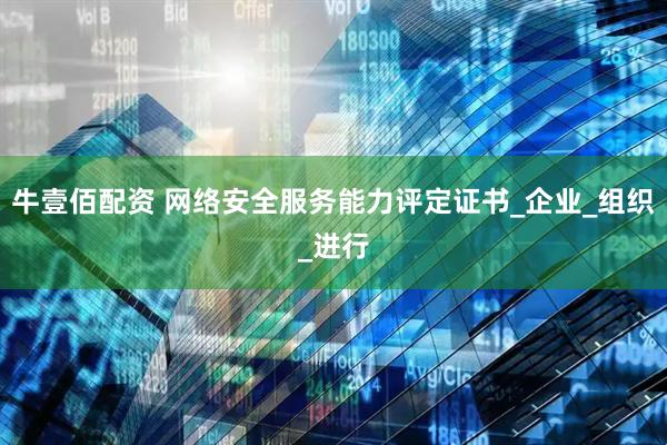 牛壹佰配资 网络安全服务能力评定证书_企业_组织_进行