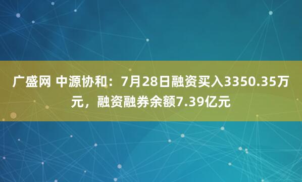 广盛网 中源协和：7月28日融资买入3350.35万元，融资融券余额7.39亿元