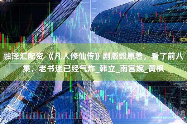 融泽汇配资 《凡人修仙传》剧版毁原著，看了前八集，老书迷已经气炸_韩立_南宫婉_黄枫