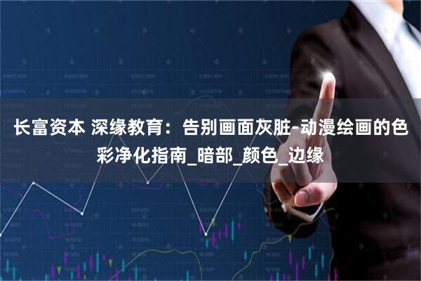长富资本 深缘教育：告别画面灰脏-动漫绘画的色彩净化指南_暗部_颜色_边缘
