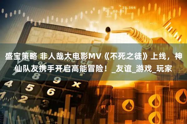 盛宝策略 非人哉大电影MV《不死之徒》上线，神仙队友携手开启高能冒险！_友谊_游戏_玩家