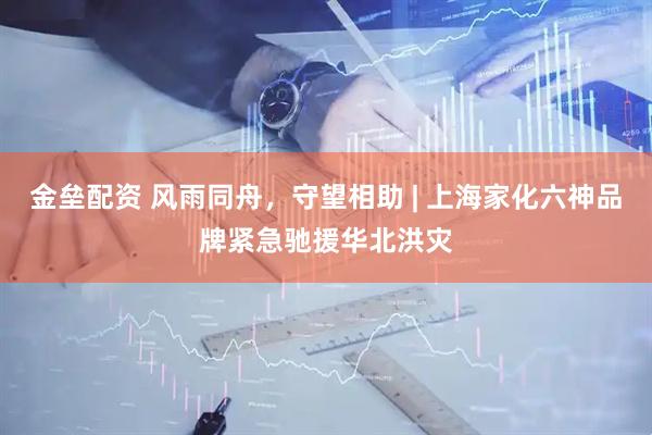 金垒配资 风雨同舟，守望相助 | 上海家化六神品牌紧急驰援华北洪灾