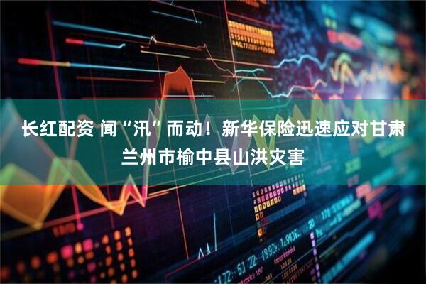 长红配资 闻“汛”而动！新华保险迅速应对甘肃兰州市榆中县山洪灾害