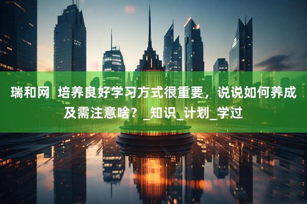 瑞和网  培养良好学习方式很重要，说说如何养成及需注意啥？_知识_计划_学过