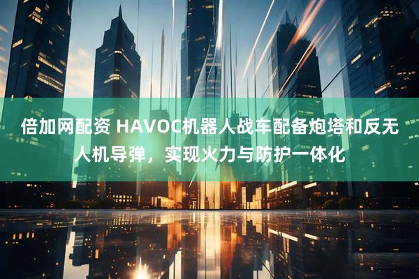 倍加网配资 HAVOC机器人战车配备炮塔和反无人机导弹，实现火力与防护一体化