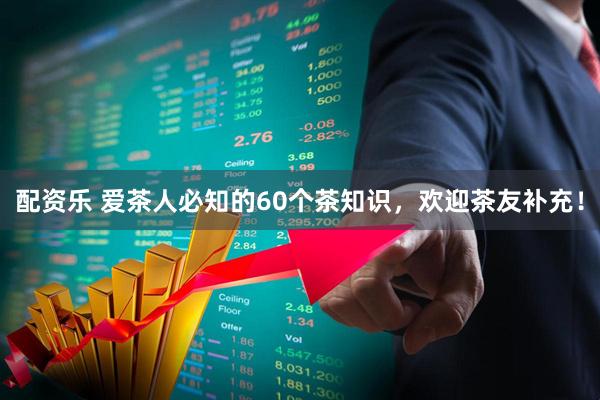 配资乐 爱茶人必知的60个茶知识，欢迎茶友补充！