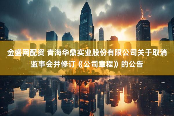 金盛网配资 青海华鼎实业股份有限公司关于取消监事会并修订《公司章程》的公告