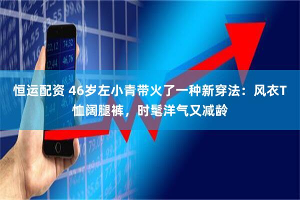 恒运配资 46岁左小青带火了一种新穿法：风衣T恤阔腿裤，时髦洋气又减龄