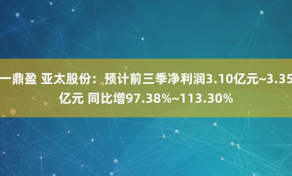 一鼎盈 亚太股份:预计前三季净利润3.10亿元~3.35亿元 同比增97.38%~113.30%