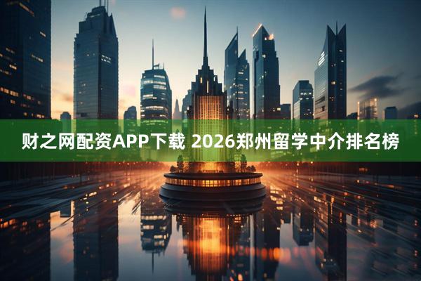 财之网配资APP下载 2026郑州留学中介排名榜