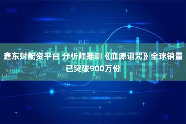 鑫东财配资平台 分析师推测《血源诅咒》全球销量已突破900万份