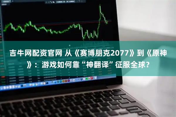 吉牛网配资官网 从《赛博朋克2077》到《原神》：游戏如何靠“神翻译”征服全球？