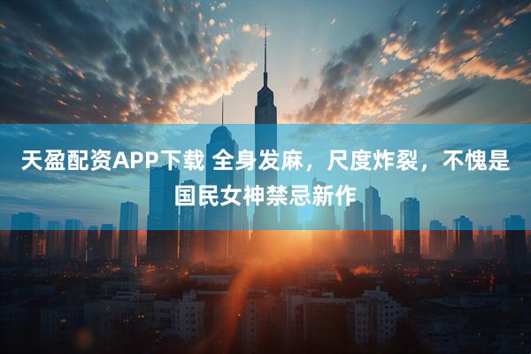 天盈配资APP下载 全身发麻，尺度炸裂，不愧是国民女神禁忌新作