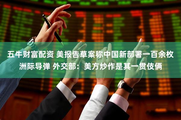 五牛财富配资 美报告草案称中国新部署一百余枚洲际导弹 外交部：美方炒作是其一贯伎俩