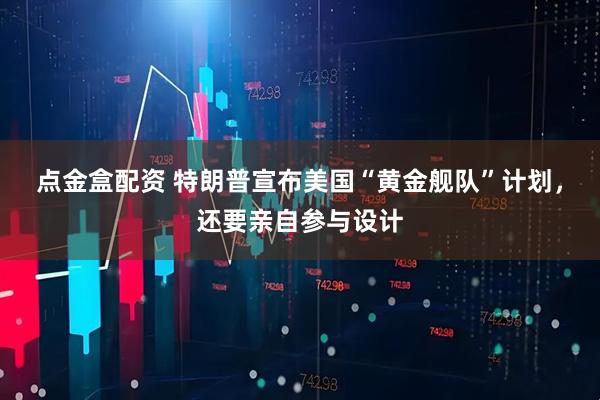 点金盒配资 特朗普宣布美国“黄金舰队”计划，还要亲自参与设计
