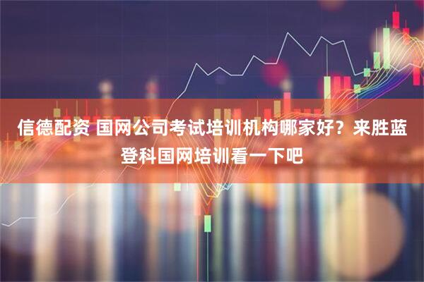 信德配资 国网公司考试培训机构哪家好？来胜蓝登科国网培训看一下吧