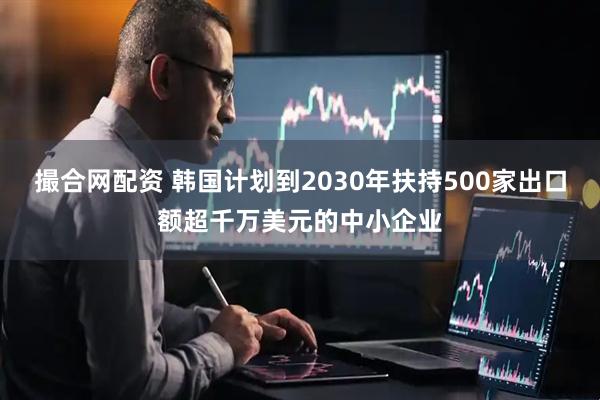撮合网配资 韩国计划到2030年扶持500家出口额超千万美元的中小企业