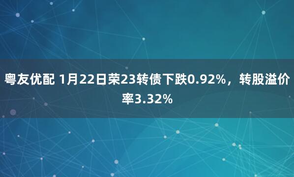 粤友优配 1月22日荣23转债下跌0.92%，转股溢价率3.32%