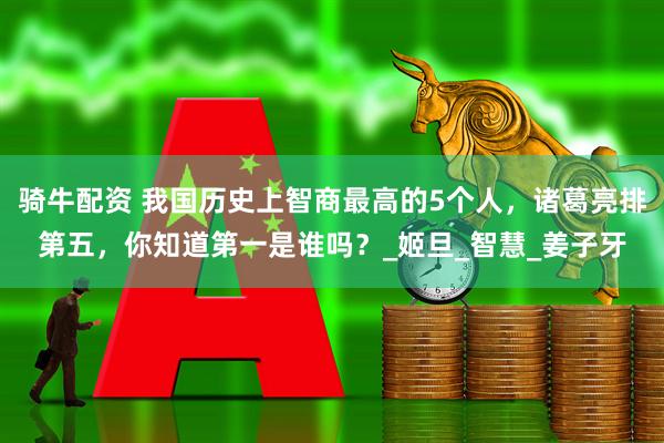 骑牛配资 我国历史上智商最高的5个人，诸葛亮排第五，你知道第一是谁吗？_姬旦_智慧_姜子牙